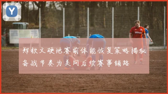 郑钦文硬地赛前体能恢复策略揭秘备战节奏为美网后续赛事铺路