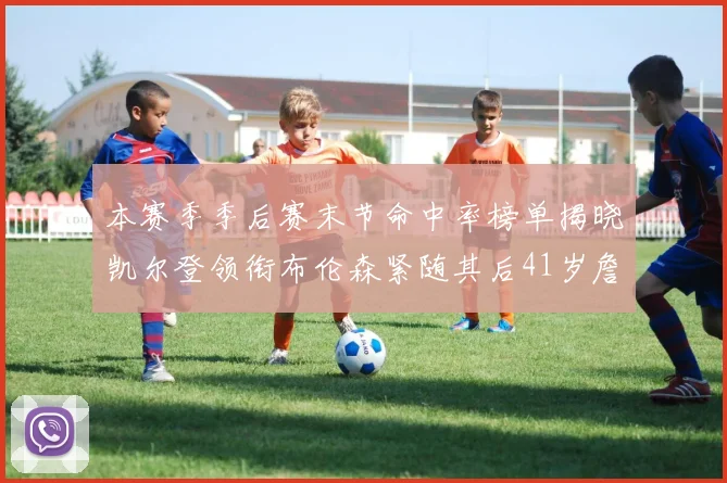 本赛季季后赛末节命中率榜单揭晓凯尔登领衔布伦森紧随其后41岁詹姆斯也在其中