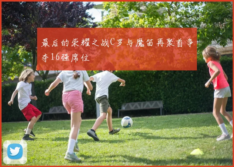 最后的荣耀之战C罗与魔笛再聚首争夺16强席位