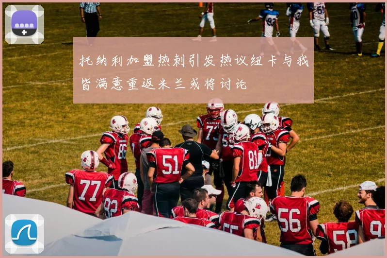 托纳利加盟热刺引发热议纽卡与我皆满意重返米兰或将讨论