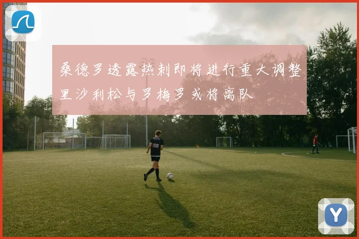 桑德罗透露热刺即将进行重大调整里沙利松与罗梅罗或将离队