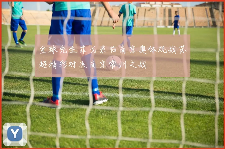 金球先生菲戈亲临南京奥体观战苏超精彩对决南京常州之战