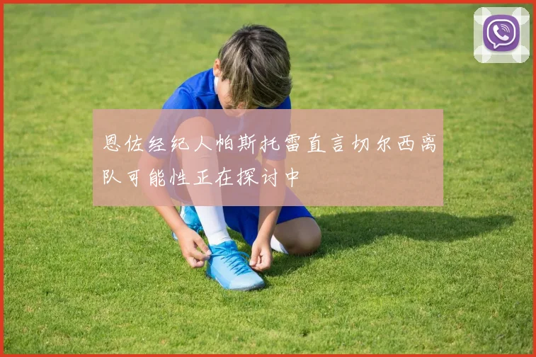 恩佐经纪人帕斯托雷直言切尔西离队可能性正在探讨中