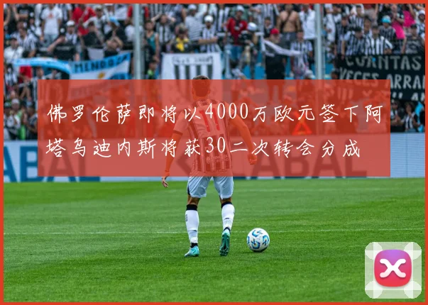 佛罗伦萨即将以4000万欧元签下阿塔乌迪内斯将获30二次转会分成