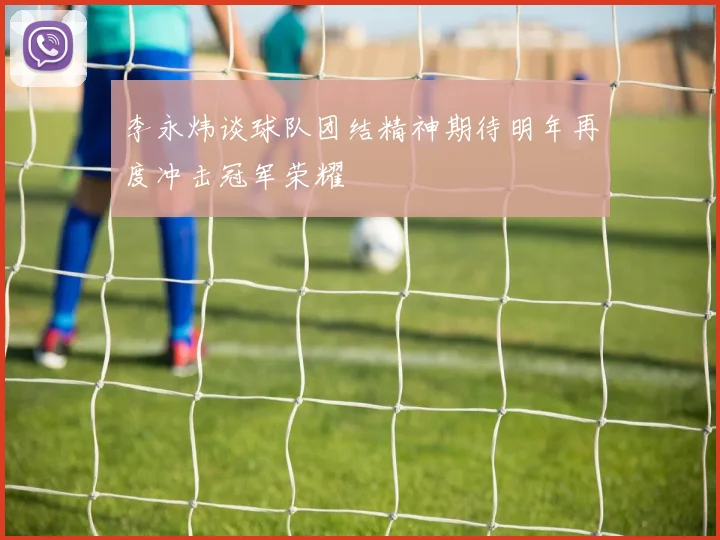 李永炜谈球队团结精神期待明年再度冲击冠军荣耀