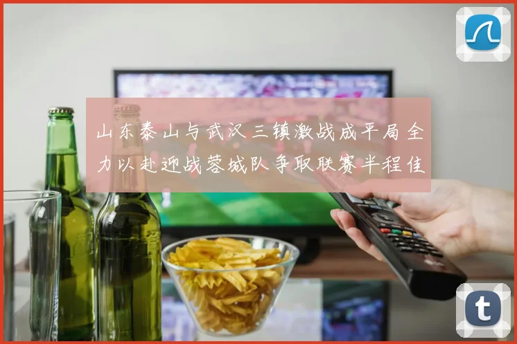山东泰山与武汉三镇激战成平局全力以赴迎战蓉城队争取联赛半程佳绩
