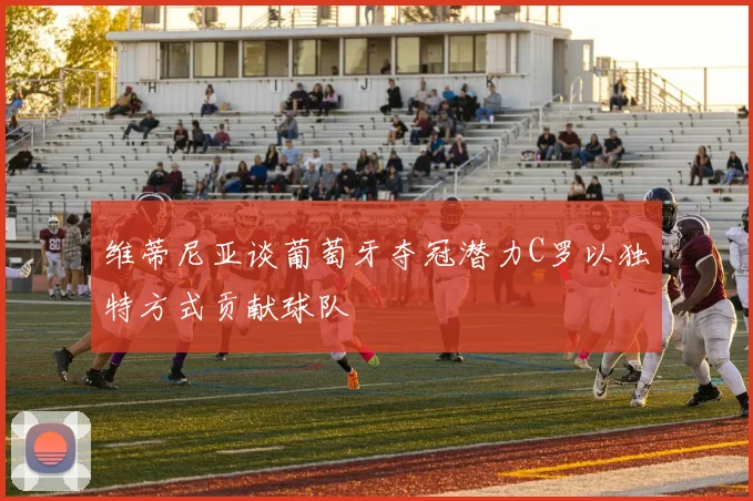 维蒂尼亚谈葡萄牙夺冠潜力C罗以独特方式贡献球队