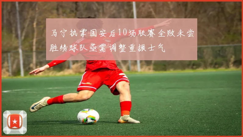 马宁执掌国安后10场联赛全败未尝胜绩球队亟需调整重振士气
