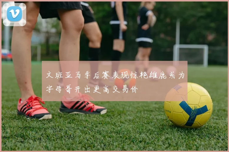 文班亚马季后赛表现惊艳雄鹿或为字母哥开出更高交易价