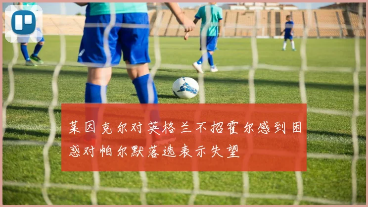 莱因克尔对英格兰不招霍尔感到困惑对帕尔默落选表示失望